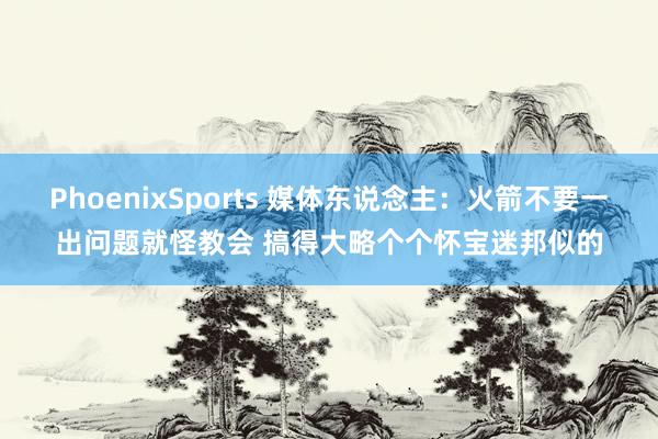 PhoenixSports 媒体东说念主：火箭不要一出问题就怪教会 搞得大略个个怀宝迷邦似的