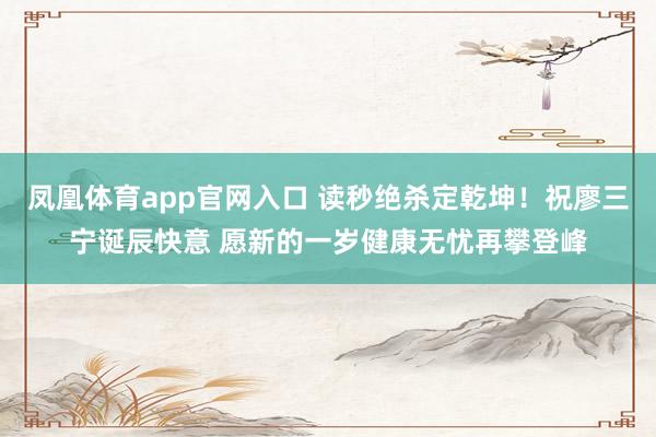 凤凰体育app官网入口 读秒绝杀定乾坤！祝廖三宁诞辰快意 愿新的一岁健康无忧再攀登峰