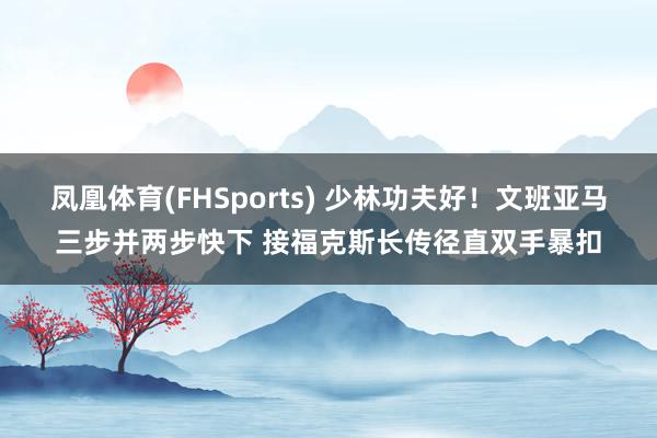 凤凰体育(FHSports) 少林功夫好！文班亚马三步并两步快下 接福克斯长传径直双手暴扣
