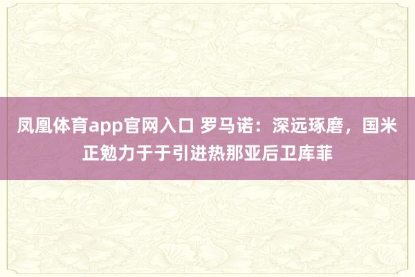 凤凰体育app官网入口 罗马诺：深远琢磨，国米正勉力于于引进热那亚后卫库菲