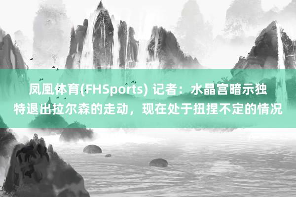 凤凰体育(FHSports) 记者：水晶宫暗示独特退出拉尔森的走动，现在处于扭捏不定的情况