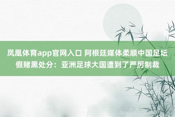 凤凰体育app官网入口 阿根廷媒体柔顺中国足坛假赌黑处分：亚洲足球大国遭到了严厉制裁