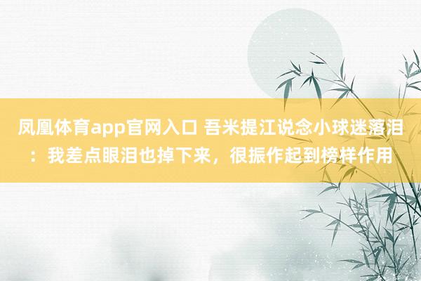 凤凰体育app官网入口 吾米提江说念小球迷落泪：我差点眼泪也掉下来，很振作起到榜样作用