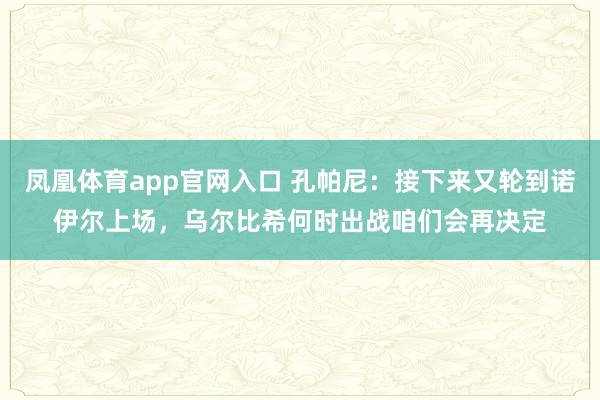 凤凰体育app官网入口 孔帕尼：接下来又轮到诺伊尔上场，乌尔比希何时出战咱们会再决定