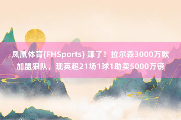 凤凰体育(FHSports) 赚了！拉尔森3000万欧加盟狼队，现英超21场1球1助卖5000万镑