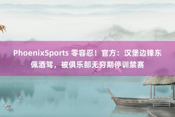 PhoenixSports 零容忍！官方：汉堡边锋东佩酒驾，被俱乐部无穷期停训禁赛