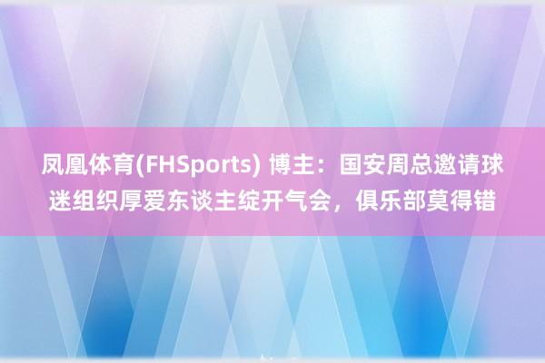 凤凰体育(FHSports) 博主：国安周总邀请球迷组织厚爱东谈主绽开气会，俱乐部莫得错