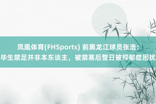 凤凰体育(FHSports) 前黑龙江球员张浩：毕生禁足并非本东谈主，被禁赛后整日被抑郁症困扰