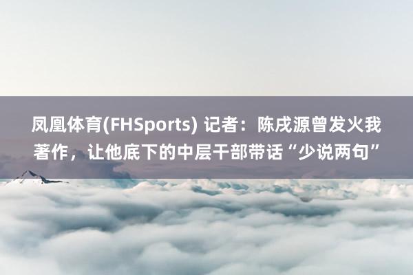 凤凰体育(FHSports) 记者：陈戌源曾发火我著作，让他底下的中层干部带话“少说两句”