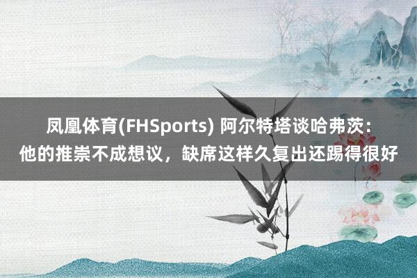 凤凰体育(FHSports) 阿尔特塔谈哈弗茨：他的推崇不成想议，缺席这样久复出还踢得很好
