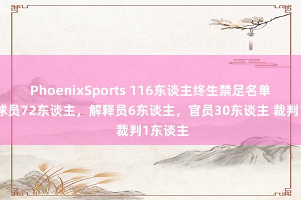 PhoenixSports 116东谈主终生禁足名单一览：球员72东谈主，解释员6东谈主，官员30东谈主 裁判1东谈主