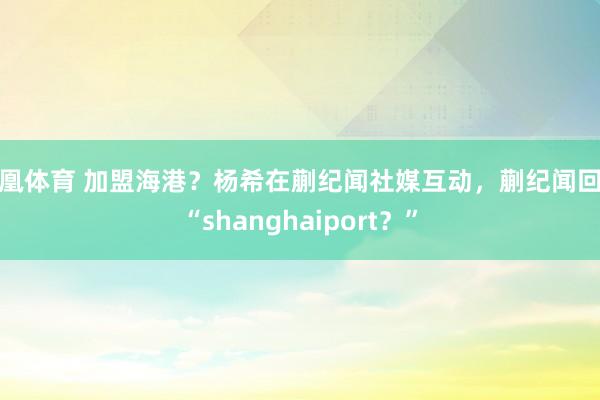 凤凰体育 加盟海港？杨希在蒯纪闻社媒互动，蒯纪闻回应“shanghaiport？”