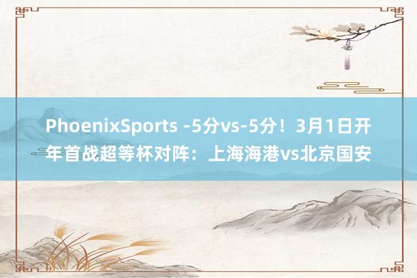 PhoenixSports -5分vs-5分！3月1日开年首战超等杯对阵：上海海港vs北京国安
