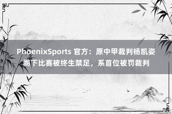 PhoenixSports 官方：原中甲裁判杨凯姿阁下比赛被终生禁足，系首位被罚裁判