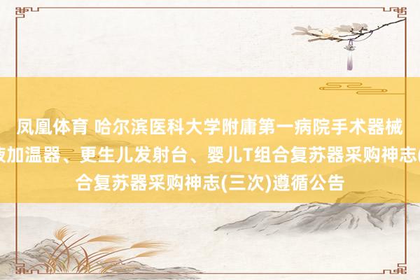 凤凰体育 哈尔滨医科大学附庸第一病院手术器械、医用输血输液加温器、更生儿发射台、婴儿T组合复苏器采购神志(三次)遵循公告