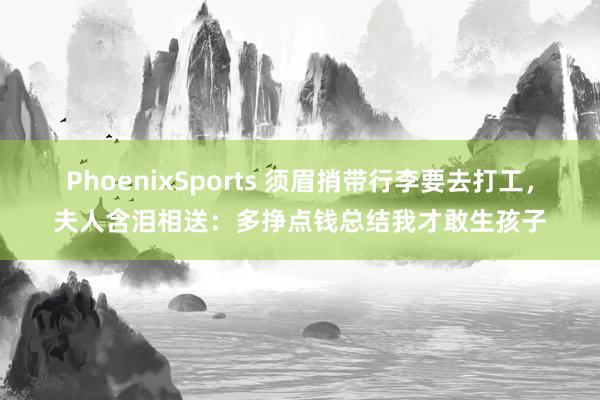 PhoenixSports 须眉捎带行李要去打工，夫人含泪相送：多挣点钱总结我才敢生孩子