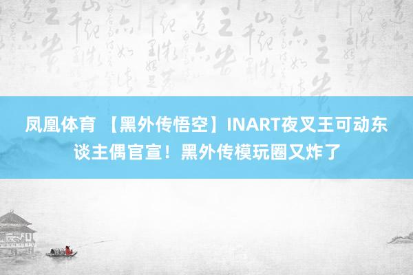 凤凰体育 【黑外传悟空】INART夜叉王可动东谈主偶官宣！黑外传模玩圈又炸了
