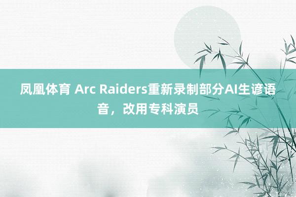 凤凰体育 Arc Raiders重新录制部分AI生谚语音，改用专科演员