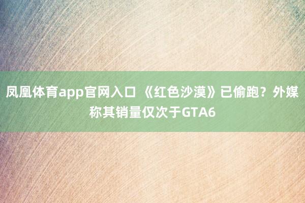 凤凰体育app官网入口 《红色沙漠》已偷跑？外媒称其销量仅次于GTA6