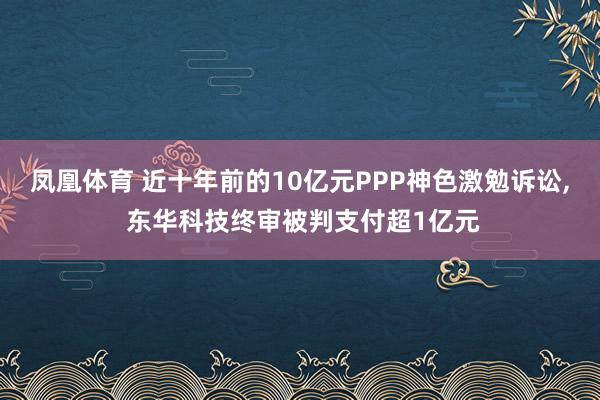 凤凰体育 近十年前的10亿元PPP神色激勉诉讼， 东华科技终审被判支付超1亿元