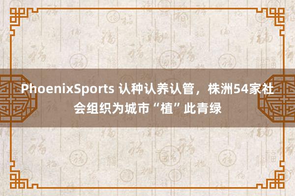 PhoenixSports 认种认养认管，株洲54家社会组织为城市“植”此青绿