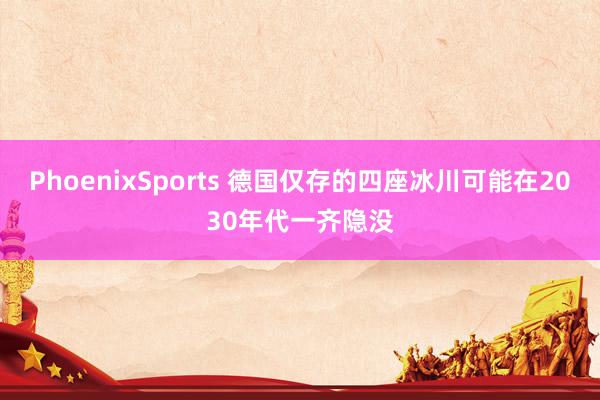 PhoenixSports 德国仅存的四座冰川可能在2030年代一齐隐没