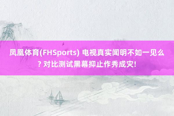 凤凰体育(FHSports) 电视真实闻明不如一见么? 对比测试黑幕抑止作秀成灾!