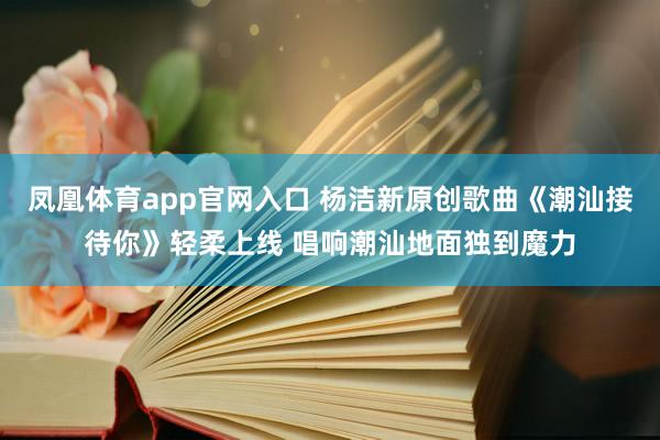凤凰体育app官网入口 杨洁新原创歌曲《潮汕接待你》轻柔上线 唱响潮汕地面独到魔力