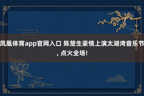 凤凰体育app官网入口 陈楚生豪情上演太湖湾音乐节， 点火全场!