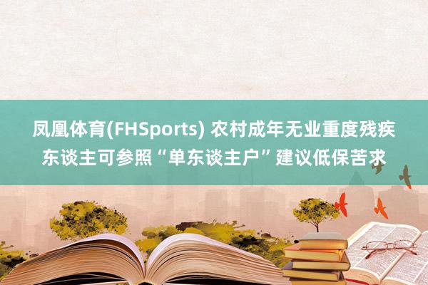 凤凰体育(FHSports) 农村成年无业重度残疾东谈主可参照“单东谈主户”建议低保苦求