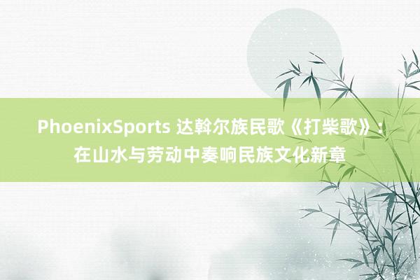 PhoenixSports 达斡尔族民歌《打柴歌》：在山水与劳动中奏响民族文化新章