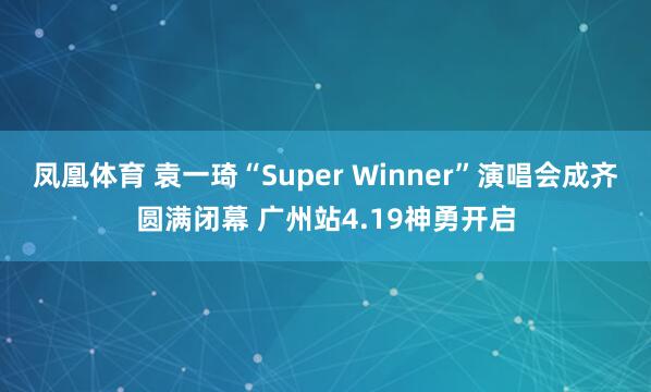 凤凰体育 袁一琦“Super Winner”演唱会成齐圆满闭幕 广州站4.19神勇开启