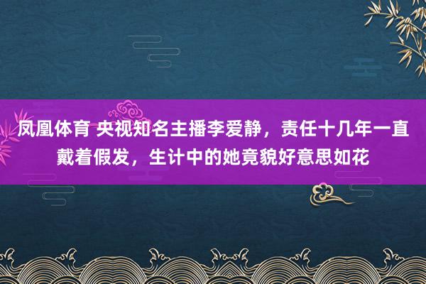凤凰体育 央视知名主播李爱静，责任十几年一直戴着假发，生计中的她竟貌好意思如花