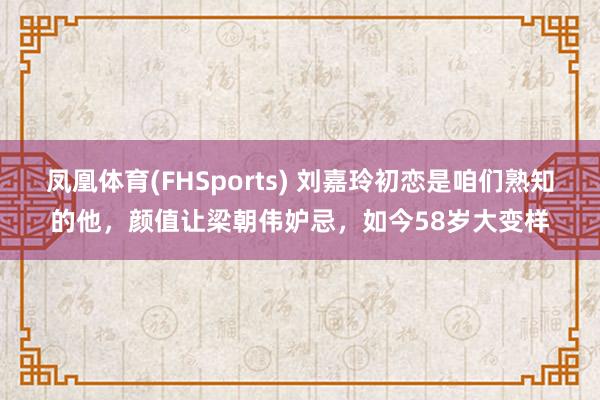 凤凰体育(FHSports) 刘嘉玲初恋是咱们熟知的他，颜值让梁朝伟妒忌，如今58岁大变样
