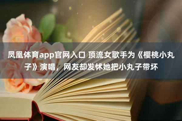 凤凰体育app官网入口 顶流女歌手为《樱桃小丸子》演唱，网友却发怵她把小丸子带坏