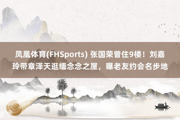 凤凰体育(FHSports) 张国荣曾住9楼！刘嘉玲带章泽天逛缅念念之屋，曝老友约会名步地