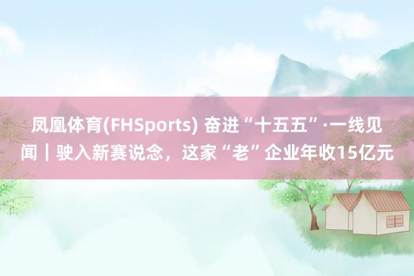 凤凰体育(FHSports) 奋进“十五五”·一线见闻｜驶入新赛说念，这家“老”企业年收15亿元