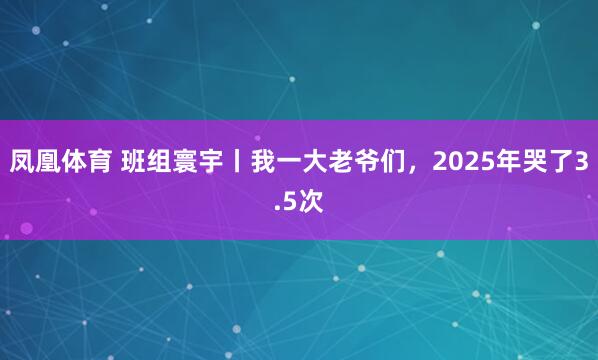 凤凰体育 班组寰宇丨我一大老爷们，2025年哭了3.5次