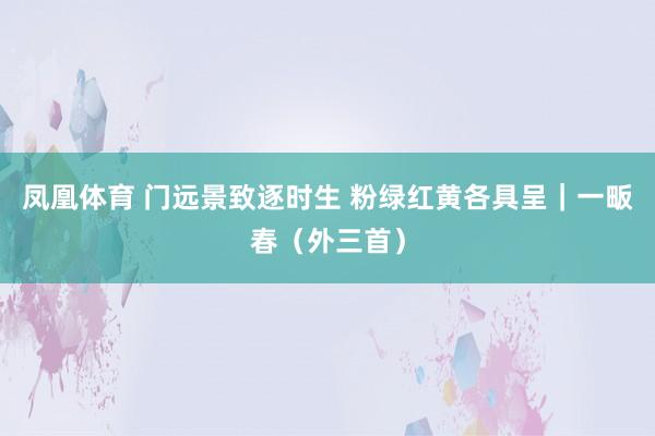 凤凰体育 门远景致逐时生 粉绿红黄各具呈｜一畈春（外三首）