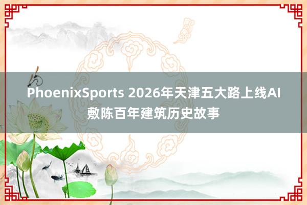 PhoenixSports 2026年天津五大路上线AI敷陈百年建筑历史故事