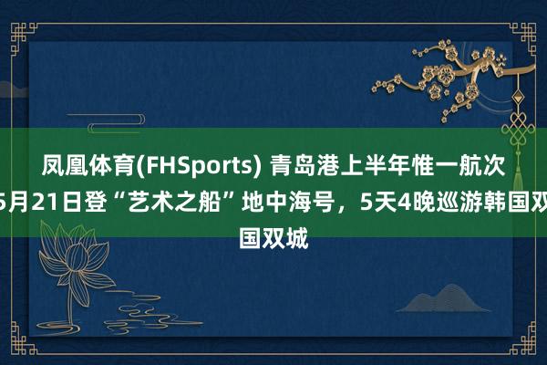 凤凰体育(FHSports) 青岛港上半年惟一航次！5月21日登“艺术之船”地中海号，5天4晚巡游韩国双城