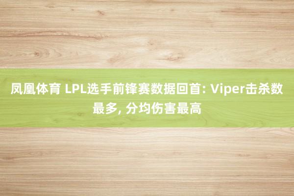 凤凰体育 LPL选手前锋赛数据回首: Viper击杀数最多， 分均伤害最高