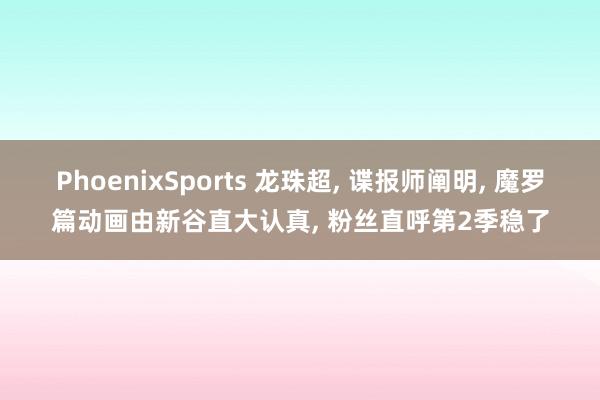 PhoenixSports 龙珠超， 谍报师阐明， 魔罗篇动画由新谷直大认真， 粉丝直呼第2季稳了