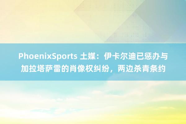 PhoenixSports 土媒：伊卡尔迪已惩办与加拉塔萨雷的肖像权纠纷，两边杀青条约