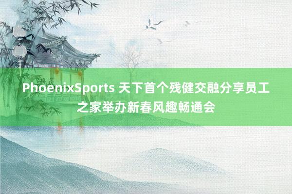 PhoenixSports 天下首个残健交融分享员工之家举办新春风趣畅通会