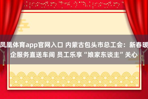 凤凰体育app官网入口 内蒙古包头市总工会：新春暖企服务直送车间 员工乐享“娘家东谈主”关心