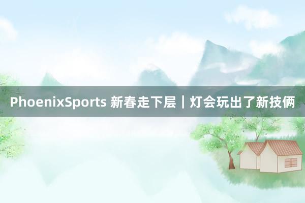 PhoenixSports 新春走下层｜灯会玩出了新技俩
