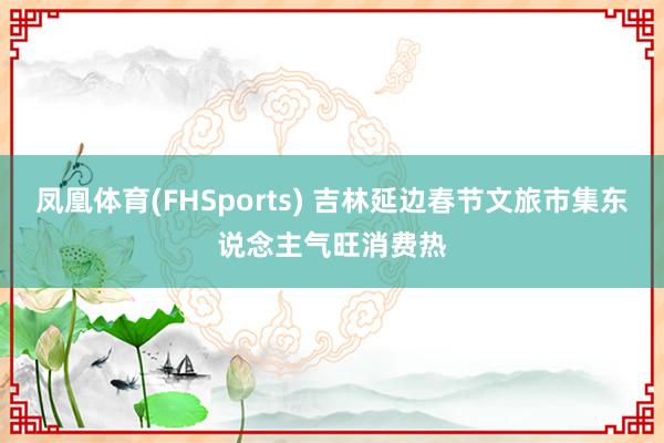 凤凰体育(FHSports) 吉林延边春节文旅市集东说念主气旺消费热