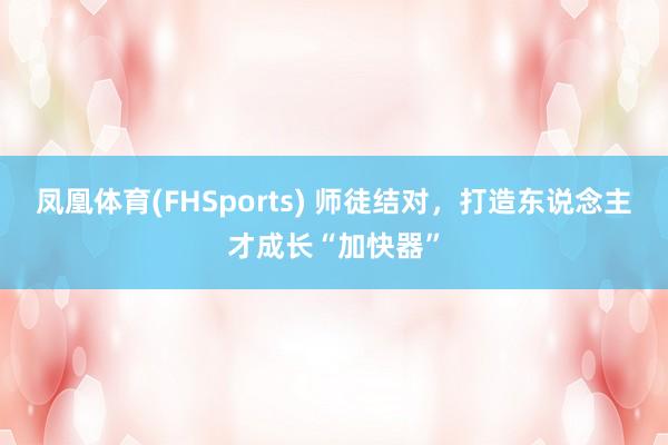 凤凰体育(FHSports) 师徒结对，打造东说念主才成长“加快器”