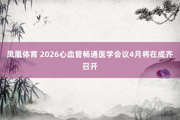 凤凰体育 2026心血管畅通医学会议4月将在成齐召开